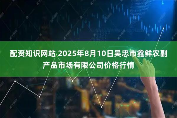 配资知识网站 2025年8月10日吴忠市鑫鲜农副产品市场有限公司价格行情