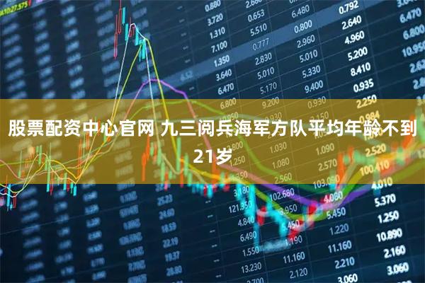 股票配资中心官网 九三阅兵海军方队平均年龄不到21岁