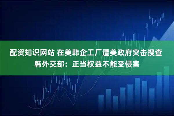 配资知识网站 在美韩企工厂遭美政府突击搜查 韩外交部：正当权益不能受侵害