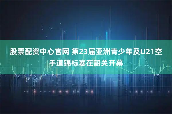 股票配资中心官网 第23届亚洲青少年及U21空手道锦标赛在韶关开幕