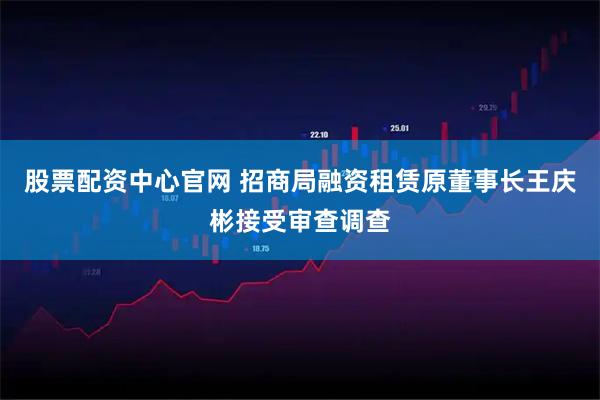 股票配资中心官网 招商局融资租赁原董事长王庆彬接受审查调查