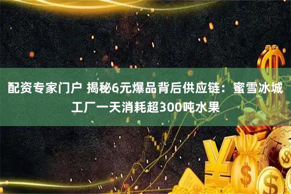 配资专家门户 揭秘6元爆品背后供应链：蜜雪冰城工厂一天消耗超300吨水果