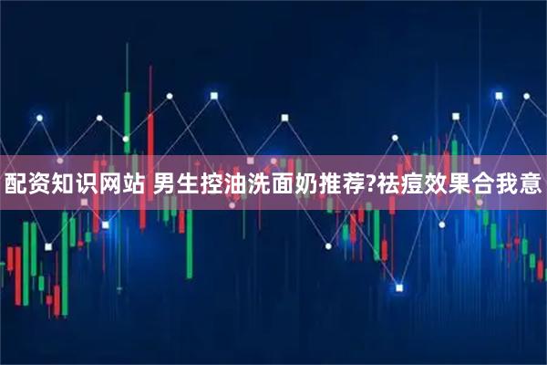 配资知识网站 男生控油洗面奶推荐?祛痘效果合我意