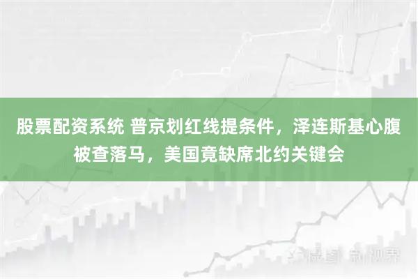 股票配资系统 普京划红线提条件，泽连斯基心腹被查落马，美国竟缺席北约关键会