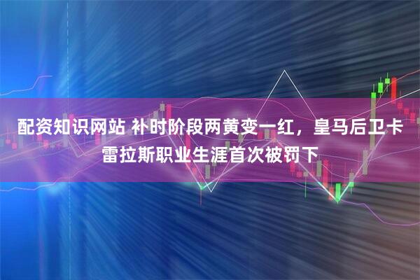 配资知识网站 补时阶段两黄变一红，皇马后卫卡雷拉斯职业生涯首次被罚下