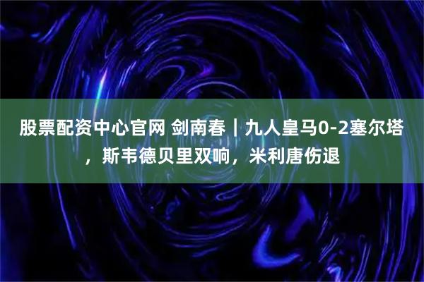 股票配资中心官网 剑南春｜九人皇马0-2塞尔塔，斯韦德贝里双响，米利唐伤退