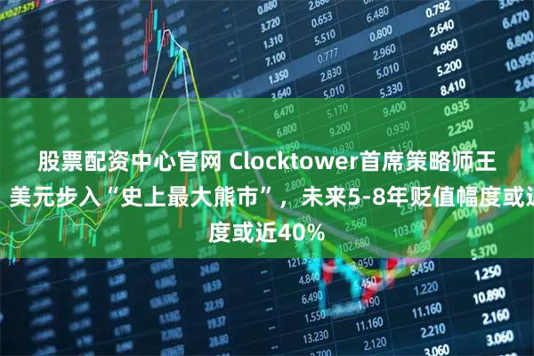 股票配资中心官网 Clocktower首席策略师王凯文：美元步入“史上最大熊市”，未来5-8年贬值幅度或近40%