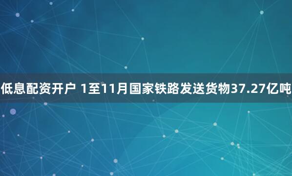 低息配资开户 1至11月国家铁路发送货物37.27亿吨