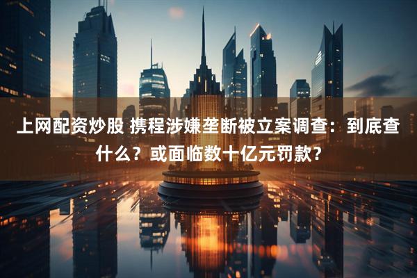 上网配资炒股 携程涉嫌垄断被立案调查：到底查什么？或面临数十亿元罚款？