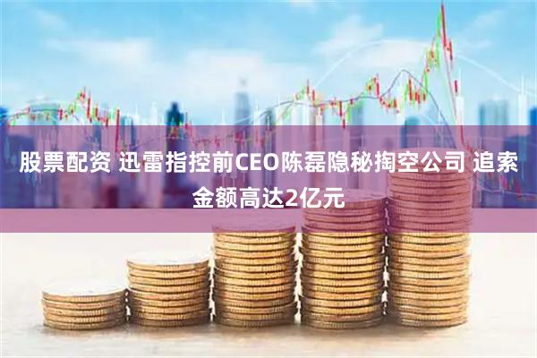 股票配资 迅雷指控前CEO陈磊隐秘掏空公司 追索金额高达2亿元