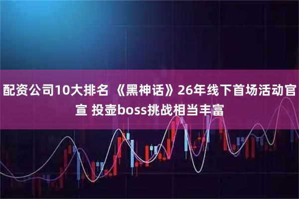 配资公司10大排名 《黑神话》26年线下首场活动官宣 投壶boss挑战相当丰富