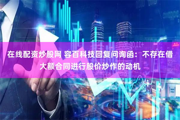 在线配资炒股网 容百科技回复问询函：不存在借大额合同进行股价炒作的动机