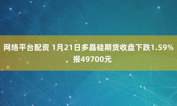 网络平台配资 1月21日多晶硅期货收盘下跌1.59%，报49700元