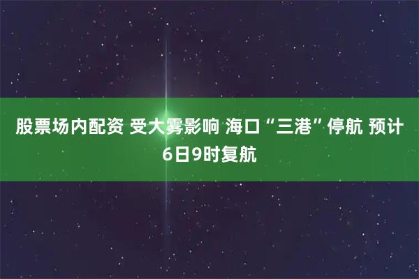 股票场内配资 受大雾影响 海口“三港”停航 预计6日9时复航