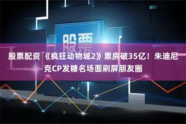 股票配资 《疯狂动物城2》票房破35亿！朱迪尼克CP发糖名场面刷屏朋友圈