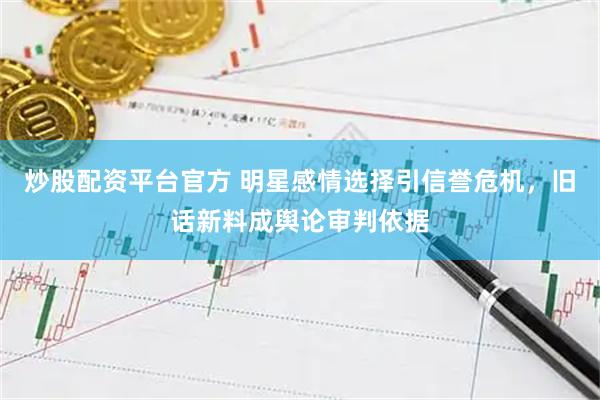 炒股配资平台官方 明星感情选择引信誉危机，旧话新料成舆论审判依据
