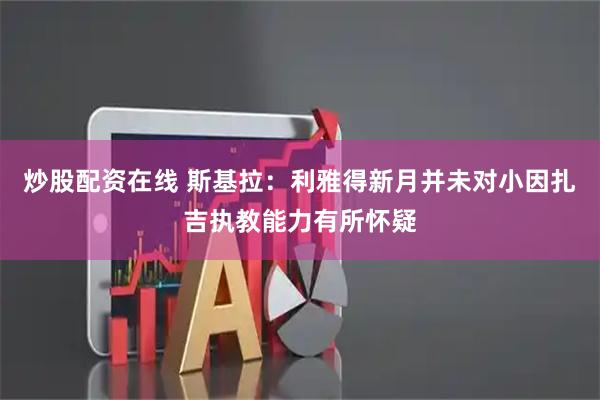 炒股配资在线 斯基拉：利雅得新月并未对小因扎吉执教能力有所怀疑