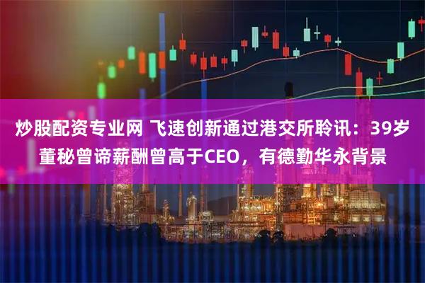 炒股配资专业网 飞速创新通过港交所聆讯：39岁董秘曾谛薪酬曾高于CEO，有德勤华永背景