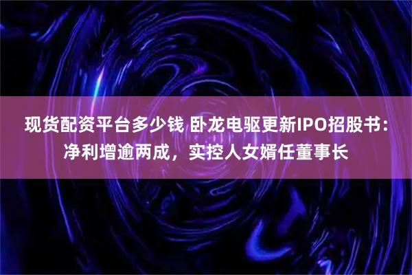 现货配资平台多少钱 卧龙电驱更新IPO招股书:净利增逾两成,实控人女婿任董事长