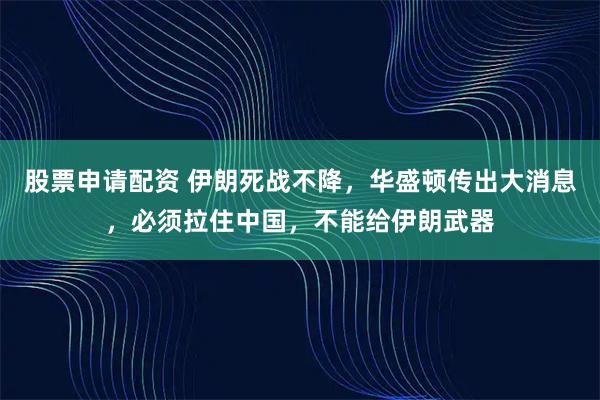 股票申请配资 伊朗死战不降，华盛顿传出大消息，必须拉住中国，不能给伊朗武器