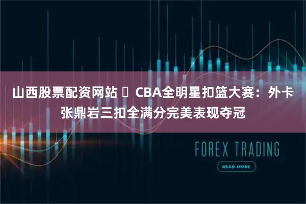 山西股票配资网站 ⭐CBA全明星扣篮大赛：外卡张鼎岩三扣全满分完美表现夺冠