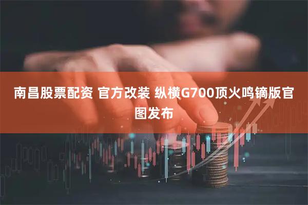 南昌股票配资 官方改装 纵横G700顶火鸣镝版官图发布
