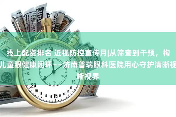 线上配资排名 近视防控宣传月|从筛查到干预，构建儿童眼健康闭环——济南普瑞眼科医院用心守护清晰视界