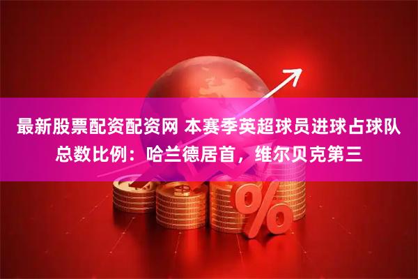 最新股票配资配资网 本赛季英超球员进球占球队总数比例：哈兰德居首，维尔贝克第三