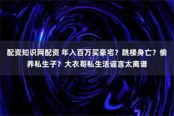 配资知识网配资 年入百万买豪宅？跳楼身亡？偷养私生子？大衣哥私生活谣言太离谱