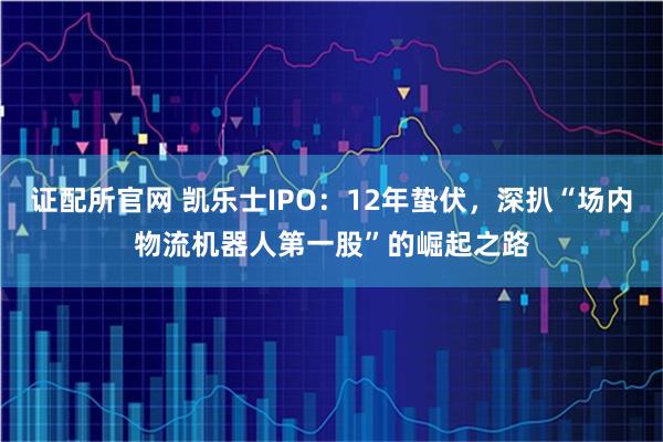 证配所官网 凯乐士IPO：12年蛰伏，深扒“场内物流机器人第一股”的崛起之路