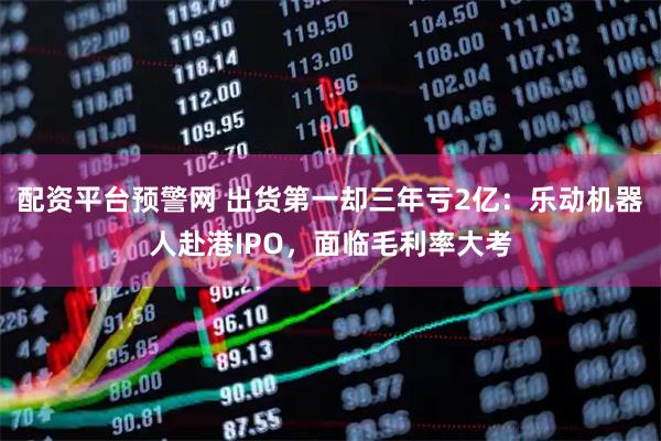 配资平台预警网 出货第一却三年亏2亿：乐动机器人赴港IPO，面临毛利率大考