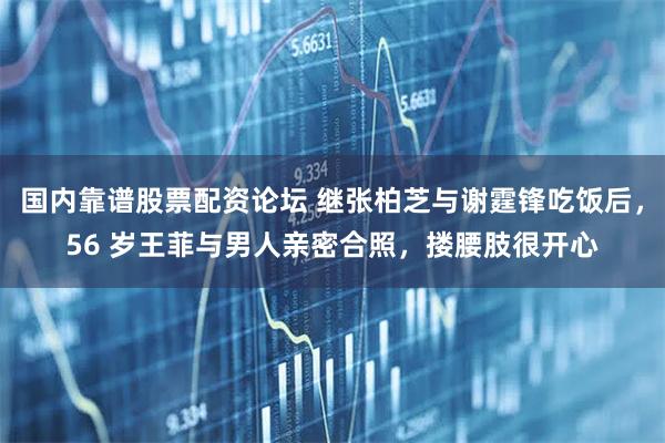 国内靠谱股票配资论坛 继张柏芝与谢霆锋吃饭后，56 岁王菲与男人亲密合照，搂腰肢很开心