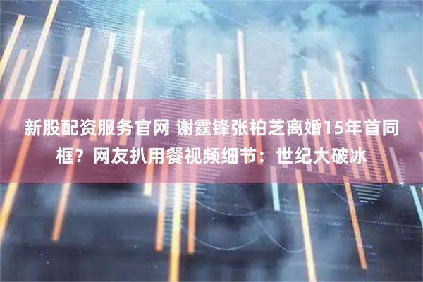 新股配资服务官网 谢霆锋张柏芝离婚15年首同框？网友扒用餐视频细节：世纪大破冰